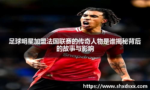 足球明星加盟法国联赛的传奇人物是谁揭秘背后的故事与影响